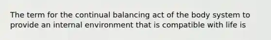 The term for the continual balancing act of the body system to provide an internal environment that is compatible with life is