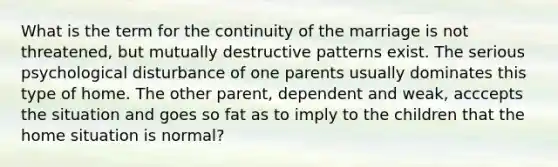 What is the term for the continuity of the marriage is not threatened, but mutually destructive patterns exist. The serious psychological disturbance of one parents usually dominates this type of home. The other parent, dependent and weak, acccepts the situation and goes so fat as to imply to the children that the home situation is normal?