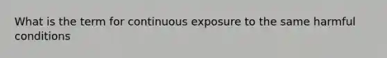 What is the term for continuous exposure to the same harmful conditions