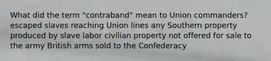 What did the term "contraband" mean to Union commanders? escaped slaves reaching Union lines any Southern property produced by slave labor civilian property not offered for sale to the army British arms sold to the Confederacy