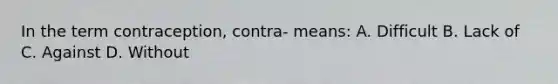 In the term contraception, contra- means: A. Difficult B. Lack of C. Against D. Without