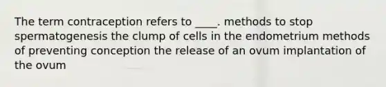 The term contraception refers to ____. methods to stop spermatogenesis the clump of cells in the endometrium methods of preventing conception the release of an ovum implantation of the ovum