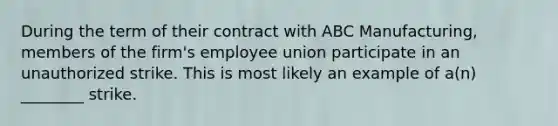 During the term of their contract with ABC Manufacturing, members of the firm's employee union participate in an unauthorized strike. This is most likely an example of a(n) ________ strike.