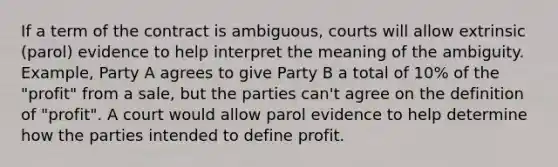 If a term of the contract is ambiguous, courts will allow extrinsic (parol) evidence to help interpret the meaning of the ambiguity. Example, Party A agrees to give Party B a total of 10% of the "profit" from a sale, but the parties can't agree on the definition of "profit". A court would allow parol evidence to help determine how the parties intended to define profit.