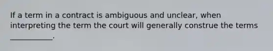 If a term in a contract is ambiguous and unclear, when interpreting the term the court will generally construe the terms ___________.