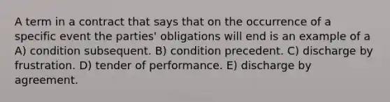 A term in a contract that says that on the occurrence of a specific event the parties' obligations will end is an example of a A) condition subsequent. B) condition precedent. C) discharge by frustration. D) tender of performance. E) discharge by agreement.