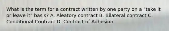 What is the term for a contract written by one party on a "take it or leave it" basis? A. Aleatory contract B. Bilateral contract C. Conditional Contract D. Contract of Adhesion