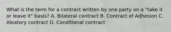 What is the term for a contract written by one party on a "take it or leave it" basis? A. Bilateral contract B. Contract of Adhesion C. Aleatory contract D. Conditional contract