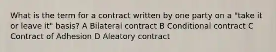 What is the term for a contract written by one party on a "take it or leave it" basis? A Bilateral contract B Conditional contract C Contract of Adhesion D Aleatory contract