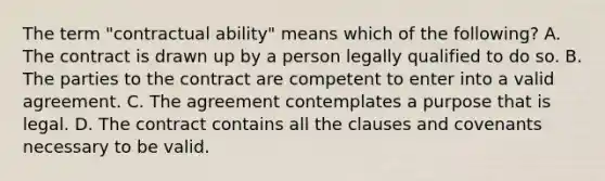 The term "contractual ability" means which of the following? A. The contract is drawn up by a person legally qualified to do so. B. The parties to the contract are competent to enter into a valid agreement. C. The agreement contemplates a purpose that is legal. D. The contract contains all the clauses and covenants necessary to be valid.