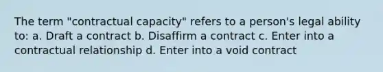 The term "contractual capacity" refers to a person's legal ability to: a. Draft a contract b. Disaffirm a contract c. Enter into a contractual relationship d. Enter into a void contract