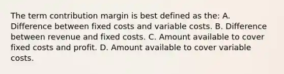 The term contribution margin is best defined as the: A. Difference between fixed costs and variable costs. B. Difference between revenue and fixed costs. C. Amount available to cover fixed costs and profit. D. Amount available to cover variable costs.