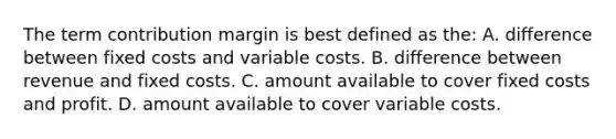 The term contribution margin is best defined as the: A. difference between fixed costs and variable costs. B. difference between revenue and fixed costs. C. amount available to cover fixed costs and profit. D. amount available to cover variable costs.