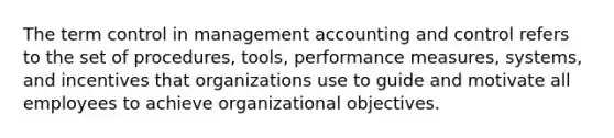 The term control in management accounting and control refers to the set of procedures, tools, performance measures, systems, and incentives that organizations use to guide and motivate all employees to achieve organizational objectives.