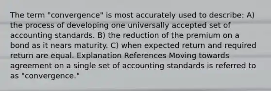 The term "convergence" is most accurately used to describe: A) the process of developing one universally accepted set of accounting standards. B) the reduction of the premium on a bond as it nears maturity. C) when expected return and required return are equal. Explanation References Moving towards agreement on a single set of accounting standards is referred to as "convergence."