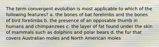 The term convergent evolution is most applicable to which of the following features? a. the bones of bat forelimbs and the bones of bird forelimbs b. the presence of an opposable thumb in humans and chimpanzees c. the layer of fat found under the skin of mammals such as dolphins and polar bears d. the fur that covers Australian moles and North American moles