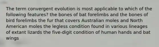 The term convergent evolution is most applicable to which of the following features? the bones of bat forelimbs and the bones of bird forelimbs the fur that covers Australian moles and North American moles the legless condition found in various lineages of extant lizards the five-digit condition of human hands and bat wings