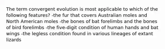 The term convergent evolution is most applicable to which of the following features? -the fur that covers Australian moles and North American moles -the bones of bat forelimbs and the bones of bird forelimbs -the five-digit condition of human hands and bat wings -the legless condition found in various lineages of extant lizards