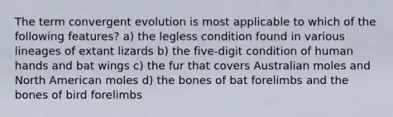 The term convergent evolution is most applicable to which of the following features? a) the legless condition found in various lineages of extant lizards b) the five-digit condition of human hands and bat wings c) the fur that covers Australian moles and North American moles d) the bones of bat forelimbs and the bones of bird forelimbs