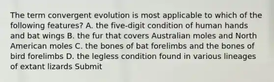 The term convergent evolution is most applicable to which of the following features? A. the five-digit condition of human hands and bat wings B. the fur that covers Australian moles and North American moles C. the bones of bat forelimbs and the bones of bird forelimbs D. the legless condition found in various lineages of extant lizards Submit