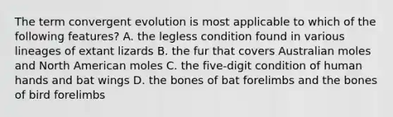 The term convergent evolution is most applicable to which of the following features? A. the legless condition found in various lineages of extant lizards B. the fur that covers Australian moles and North American moles C. the five-digit condition of human hands and bat wings D. the bones of bat forelimbs and the bones of bird forelimbs