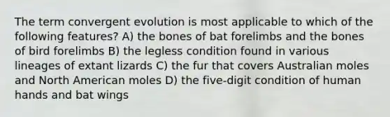 The term convergent evolution is most applicable to which of the following features? A) the bones of bat forelimbs and the bones of bird forelimbs B) the legless condition found in various lineages of extant lizards C) the fur that covers Australian moles and North American moles D) the five-digit condition of human hands and bat wings