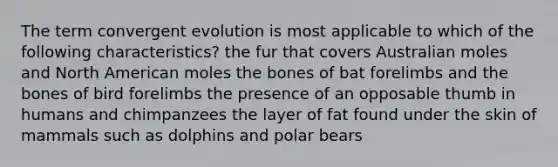 The term convergent evolution is most applicable to which of the following characteristics? the fur that covers Australian moles and North American moles the bones of bat forelimbs and the bones of bird forelimbs the presence of an opposable thumb in humans and chimpanzees the layer of fat found under the skin of mammals such as dolphins and polar bears