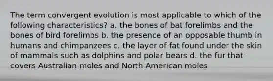 The term convergent evolution is most applicable to which of the following characteristics? a. the bones of bat forelimbs and the bones of bird forelimbs b. the presence of an opposable thumb in humans and chimpanzees c. the layer of fat found under the skin of mammals such as dolphins and polar bears d. the fur that covers Australian moles and North American moles