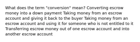 What does the term "conversion" mean? Converting escrow money into a down payment Taking money from an escrow account and giving it back to the buyer Taking money from an escrow account and using it for someone who is not entitled to it Transferring escrow money out of one escrow account and into another escrow account