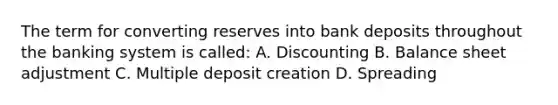 The term for converting reserves into bank deposits throughout the banking system is called: A. Discounting B. Balance sheet adjustment C. Multiple deposit creation D. Spreading