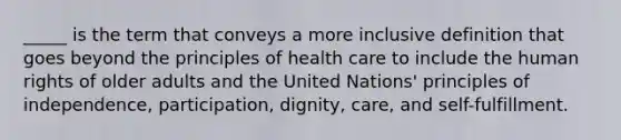 _____ is the term that conveys a more inclusive definition that goes beyond the principles of health care to include the human rights of older adults and the United Nations' principles of independence, participation, dignity, care, and self-fulfillment.