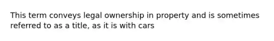 This term conveys legal ownership in property and is sometimes referred to as a title, as it is with cars