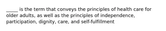 _____ is the term that conveys the principles of health care for older adults, as well as the principles of independence, participation, dignity, care, and self-fulfillment