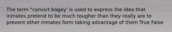 The term "convict bogey' is used to express the idea that inmates pretend to be much tougher than they really are to prevent other inmates form taking advantage of them True False