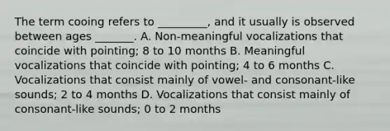 The term cooing refers to _________, and it usually is observed between ages _______. A. Non-meaningful vocalizations that coincide with pointing; 8 to 10 months B. Meaningful vocalizations that coincide with pointing; 4 to 6 months C. Vocalizations that consist mainly of vowel- and consonant-like sounds; 2 to 4 months D. Vocalizations that consist mainly of consonant-like sounds; 0 to 2 months