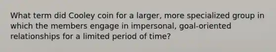 What term did Cooley coin for a larger, more specialized group in which the members engage in impersonal, goal-oriented relationships for a limited period of time?