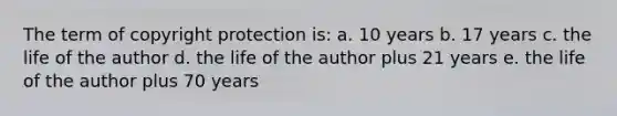 The term of copyright protection is: a. 10 years b. 17 years c. the life of the author d. the life of the author plus 21 years e. the life of the author plus 70 years