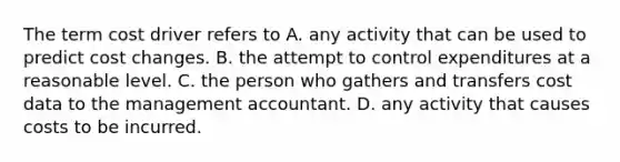 The term cost driver refers to A. any activity that can be used to predict cost changes. B. the attempt to control expenditures at a reasonable level. C. the person who gathers and transfers cost data to the management accountant. D. any activity that causes costs to be incurred.