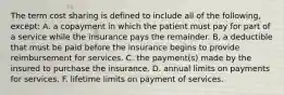 The term cost sharing is defined to include all of the following, except: A. a copayment in which the patient must pay for part of a service while the insurance pays the remainder. B. a deductible that must be paid before the insurance begins to provide reimbursement for services. C. the payment(s) made by the insured to purchase the insurance. D. annual limits on payments for services. F. lifetime limits on payment of services.