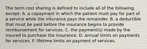 The term cost sharing is defined to include all of the following, except: A. a copayment in which the patient must pay for part of a service while the insurance pays the remainder. B. a deductible that must be paid before the insurance begins to provide reimbursement for services. C. the payment(s) made by the insured to purchase the insurance. D. annual limits on payments for services. F. lifetime limits on payment of services.