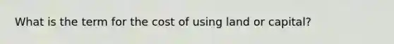 What is the term for the cost of using land or capital?