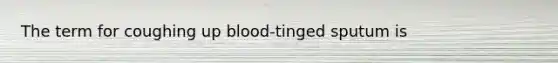 The term for coughing up blood-tinged sputum is