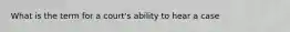 What is the term for a court's ability to hear a case