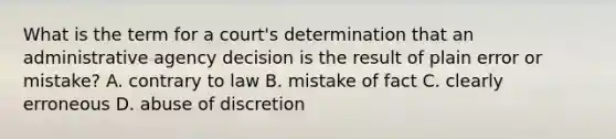 What is the term for a court's determination that an administrative agency decision is the result of plain error or mistake? A. contrary to law B. mistake of fact C. clearly erroneous D. abuse of discretion