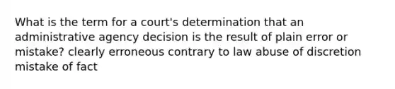 What is the term for a court's determination that an administrative agency decision is the result of plain error or mistake? clearly erroneous contrary to law abuse of discretion mistake of fact