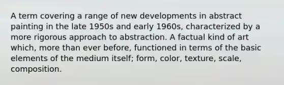 A term covering a range of new developments in abstract painting in the late 1950s and early 1960s, characterized by a more rigorous approach to abstraction. A factual kind of art which, more than ever before, functioned in terms of the basic elements of the medium itself; form, color, texture, scale, composition.