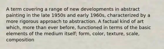 A term covering a range of new developments in abstract painting in the late 1950s and early 1960s, characterized by a more rigorous approach to abstraction. A factual kind of art which, more than ever before, functioned in terms of the basic elements of the medium itself; form, color, texture, scale, composition