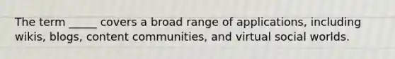 The term _____ covers a broad range of applications, including wikis, blogs, content communities, and virtual social worlds.