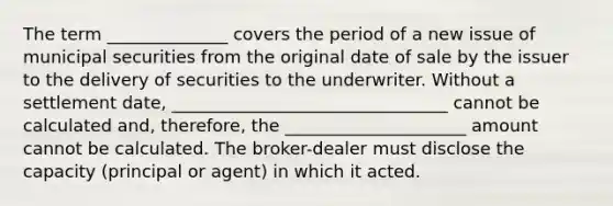 The term ______________ covers the period of a new issue of municipal securities from the original date of sale by the issuer to the delivery of securities to the underwriter. Without a settlement date, ________________________________ cannot be calculated and, therefore, the _____________________ amount cannot be calculated. The broker-dealer must disclose the capacity (principal or agent) in which it acted.