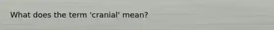 What does the term 'cranial' mean?